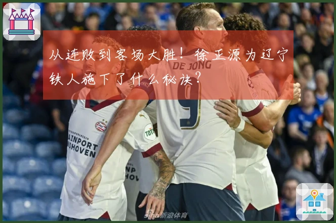 从连败到客场大胜！徐正源为辽宁铁人施下了什么秘诀？